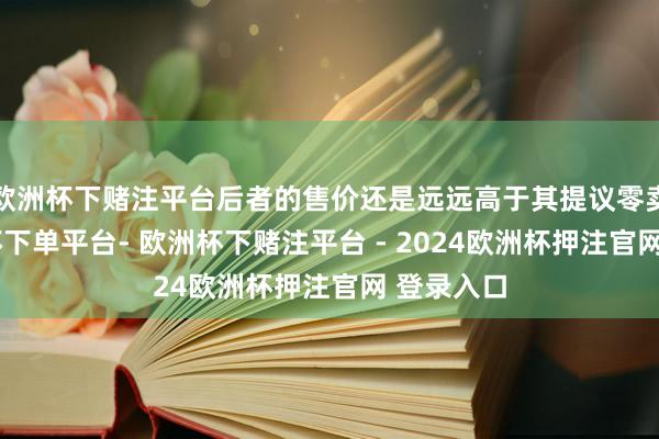 欧洲杯下赌注平台后者的售价还是远远高于其提议零卖价-欧洲杯下单平台- 欧洲杯下赌注平台 - 2024欧洲杯押注官网 登录入口