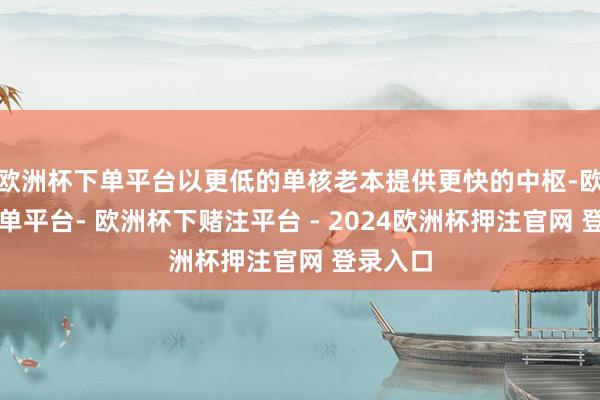 欧洲杯下单平台以更低的单核老本提供更快的中枢-欧洲杯下单平台- 欧洲杯下赌注平台 - 2024欧洲杯押注官网 登录入口