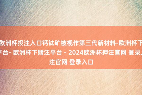 欧洲杯投注入口钙钛矿被视作第三代新材料-欧洲杯下单平台- 欧洲杯下赌注平台 - 2024欧洲杯押注官网 登录入口