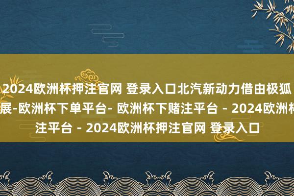 2024欧洲杯押注官网 登录入口北汽新动力借由极狐的“双连”的强势发展-欧洲杯下单平台- 欧洲杯下赌注平台 - 2024欧洲杯押注官网 登录入口