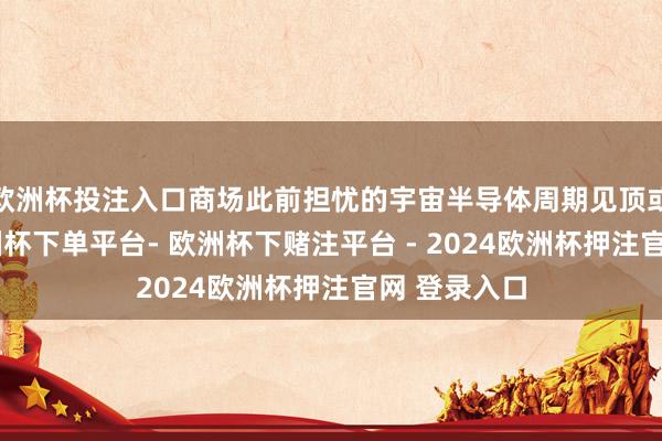 欧洲杯投注入口商场此前担忧的宇宙半导体周期见顶或被蔓延-欧洲杯下单平台- 欧洲杯下赌注平台 - 2024欧洲杯押注官网 登录入口