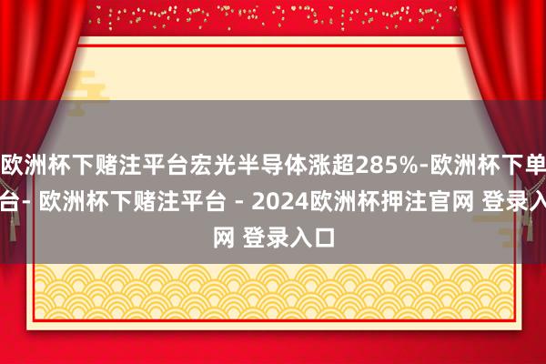 欧洲杯下赌注平台宏光半导体涨超285%-欧洲杯下单平台- 欧洲杯下赌注平台 - 2024欧洲杯押注官网 登录入口