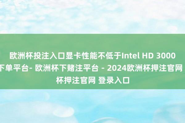 欧洲杯投注入口显卡性能不低于Intel HD 3000-欧洲杯下单平台- 欧洲杯下赌注平台 - 2024欧洲杯押注官网 登录入口