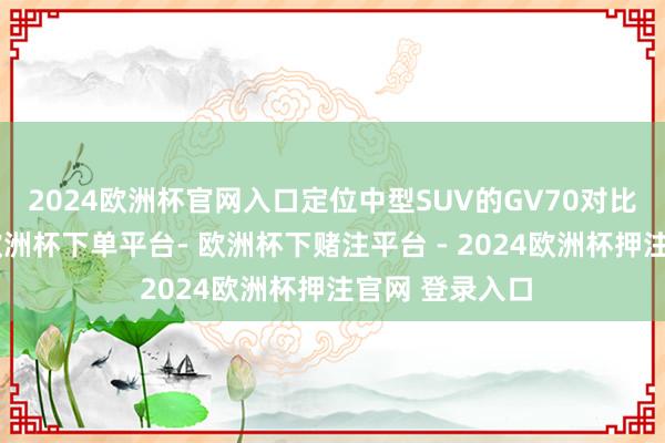 2024欧洲杯官网入口定位中型SUV的GV70对比同级别车型-欧洲杯下单平台- 欧洲杯下赌注平台 - 2024欧洲杯押注官网 登录入口