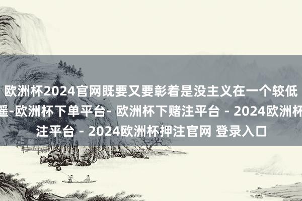 欧洲杯2024官网既要又要彰着是没主义在一个较低预算鸿沟内得回逍遥-欧洲杯下单平台- 欧洲杯下赌注平台 - 2024欧洲杯押注官网 登录入口