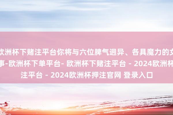 欧洲杯下赌注平台你将与六位脾气迥异、各具魔力的女生发生一连串的故事-欧洲杯下单平台- 欧洲杯下赌注平台 - 2024欧洲杯押注官网 登录入口