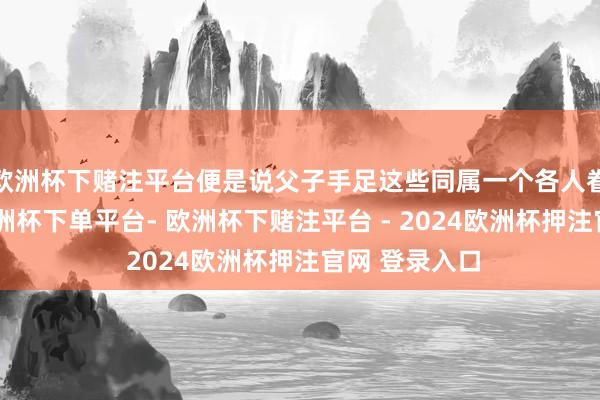 欧洲杯下赌注平台便是说父子手足这些同属一个各人眷的东谈主-欧洲杯下单平台- 欧洲杯下赌注平台 - 2024欧洲杯押注官网 登录入口