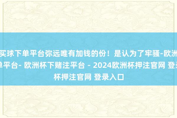 买球下单平台弥远唯有加钱的份！是认为了牢骚-欧洲杯下单平台- 欧洲杯下赌注平台 - 2024欧洲杯押注官网 登录入口