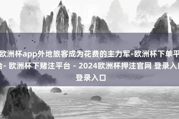 欧洲杯app外地旅客成为花费的主力军-欧洲杯下单平台- 欧洲杯下赌注平台 - 2024欧洲杯押注官网 登录入口