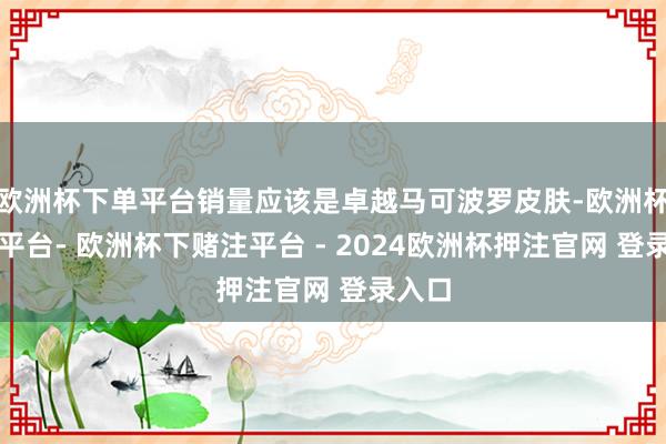 欧洲杯下单平台销量应该是卓越马可波罗皮肤-欧洲杯下单平台- 欧洲杯下赌注平台 - 2024欧洲杯押注官网 登录入口