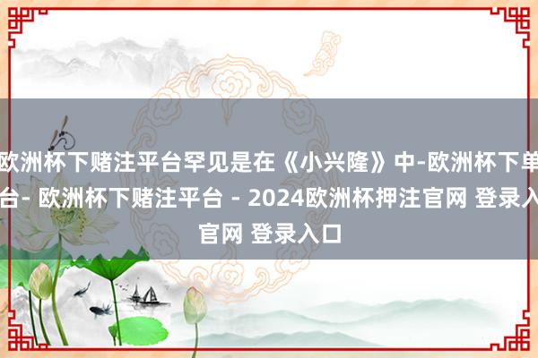 欧洲杯下赌注平台罕见是在《小兴隆》中-欧洲杯下单平台- 欧洲杯下赌注平台 - 2024欧洲杯押注官网 登录入口