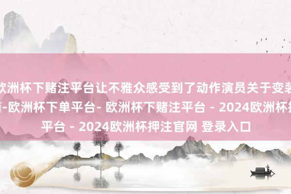 欧洲杯下赌注平台让不雅众感受到了动作演员关于变装深档次清爽的智商-欧洲杯下单平台- 欧洲杯下赌注平台 - 2024欧洲杯押注官网 登录入口