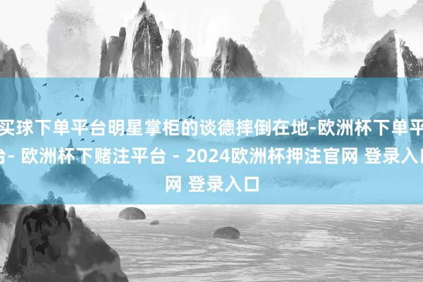 买球下单平台明星掌柜的谈德摔倒在地-欧洲杯下单平台- 欧洲杯下赌注平台 - 2024欧洲杯押注官网 登录入口