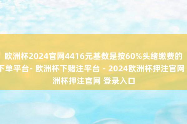 欧洲杯2024官网4416元基数是按60%头绪缴费的-欧洲杯下单平台- 欧洲杯下赌注平台 - 2024欧洲杯押注官网 登录入口