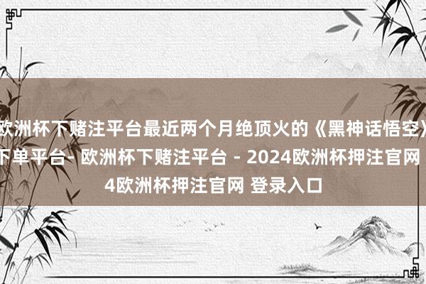 欧洲杯下赌注平台最近两个月绝顶火的《黑神话悟空》-欧洲杯下单平台- 欧洲杯下赌注平台 - 2024欧洲杯押注官网 登录入口