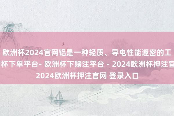 欧洲杯2024官网铝是一种轻质、导电性能邃密的工业金属-欧洲杯下单平台- 欧洲杯下赌注平台 - 2024欧洲杯押注官网 登录入口