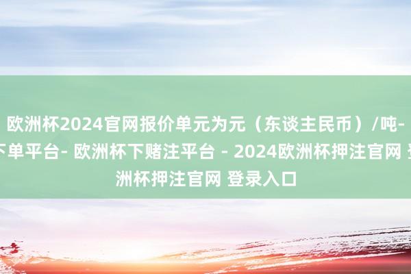 欧洲杯2024官网报价单元为元（东谈主民币）/吨-欧洲杯下单平台- 欧洲杯下赌注平台 - 2024欧洲杯押注官网 登录入口