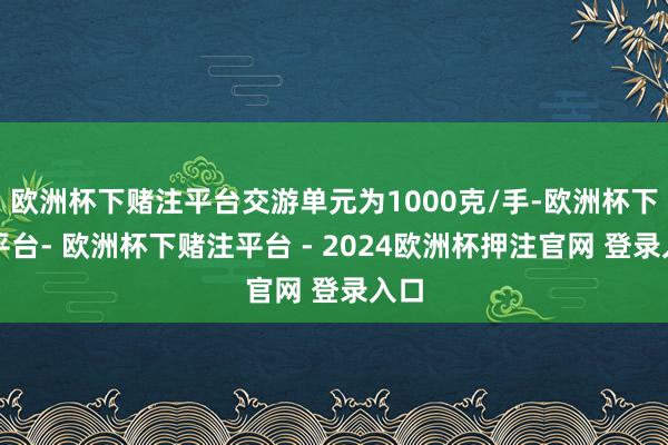 欧洲杯下赌注平台交游单元为1000克/手-欧洲杯下单平台- 欧洲杯下赌注平台 - 2024欧洲杯押注官网 登录入口