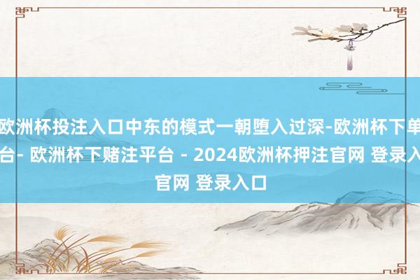 欧洲杯投注入口中东的模式一朝堕入过深-欧洲杯下单平台- 欧洲杯下赌注平台 - 2024欧洲杯押注官网 登录入口