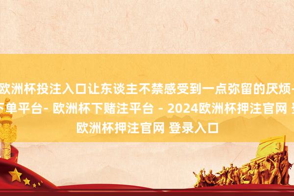 欧洲杯投注入口让东谈主不禁感受到一点弥留的厌烦-欧洲杯下单平台- 欧洲杯下赌注平台 - 2024欧洲杯押注官网 登录入口