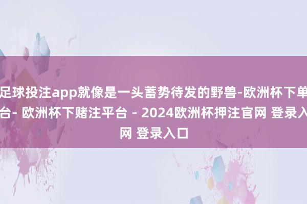 足球投注app就像是一头蓄势待发的野兽-欧洲杯下单平台- 欧洲杯下赌注平台 - 2024欧洲杯押注官网 登录入口