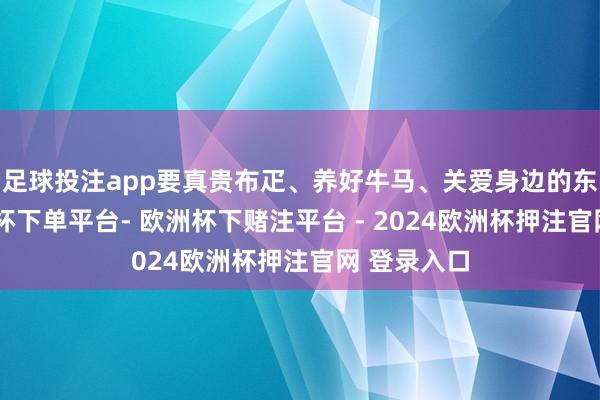 足球投注app要真贵布疋、养好牛马、关爱身边的东谈主-欧洲杯下单平台- 欧洲杯下赌注平台 - 2024欧洲杯押注官网 登录入口