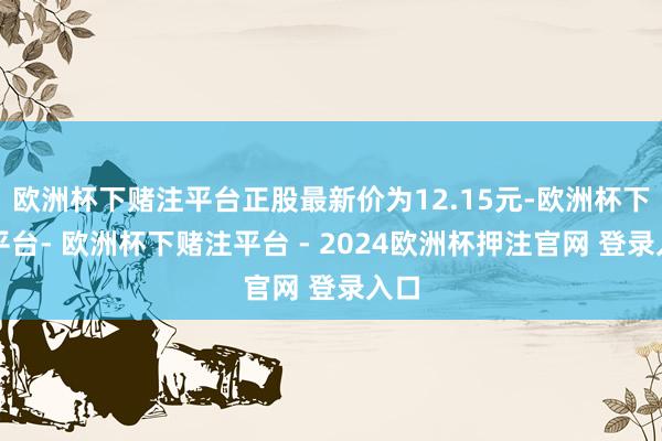 欧洲杯下赌注平台正股最新价为12.15元-欧洲杯下单平台- 欧洲杯下赌注平台 - 2024欧洲杯押注官网 登录入口