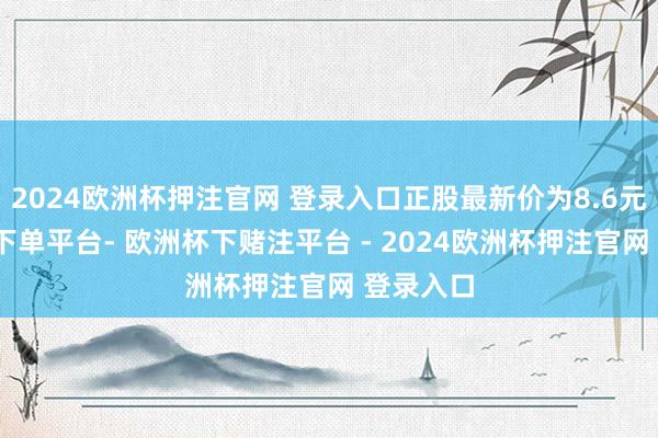 2024欧洲杯押注官网 登录入口正股最新价为8.6元-欧洲杯下单平台- 欧洲杯下赌注平台 - 2024欧洲杯押注官网 登录入口