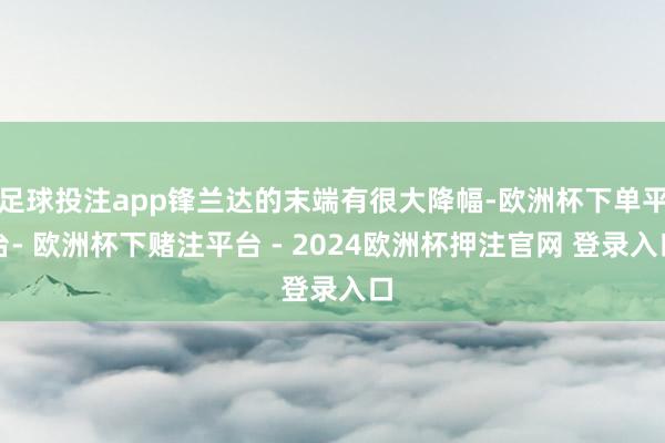 足球投注app锋兰达的末端有很大降幅-欧洲杯下单平台- 欧洲杯下赌注平台 - 2024欧洲杯押注官网 登录入口