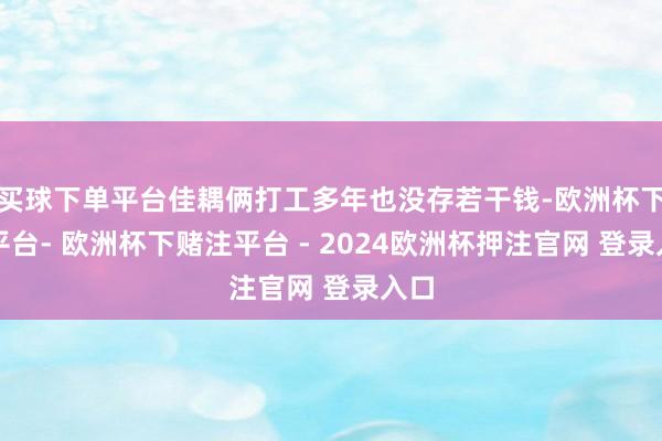 买球下单平台佳耦俩打工多年也没存若干钱-欧洲杯下单平台- 欧洲杯下赌注平台 - 2024欧洲杯押注官网 登录入口