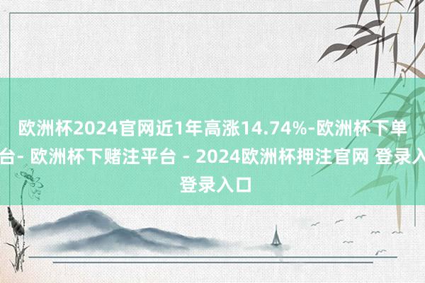 欧洲杯2024官网近1年高涨14.74%-欧洲杯下单平台- 欧洲杯下赌注平台 - 2024欧洲杯押注官网 登录入口