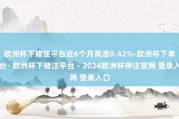 欧洲杯下赌注平台近6个月高涨0.42%-欧洲杯下单平台- 欧洲杯下赌注平台 - 2024欧洲杯押注官网 登录入口