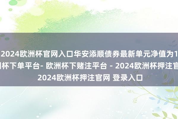 2024欧洲杯官网入口华安添顺债券最新单元净值为1.056元-欧洲杯下单平台- 欧洲杯下赌注平台 - 2024欧洲杯押注官网 登录入口