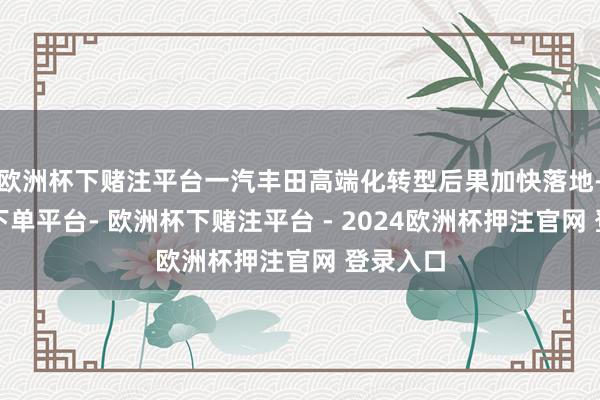 欧洲杯下赌注平台一汽丰田高端化转型后果加快落地-欧洲杯下单平台- 欧洲杯下赌注平台 - 2024欧洲杯押注官网 登录入口