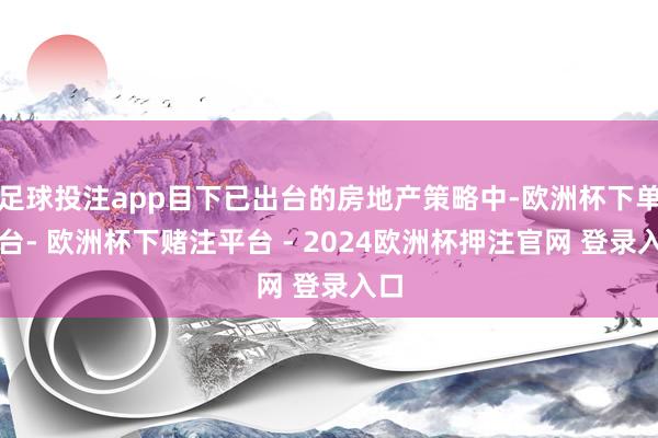 足球投注app目下已出台的房地产策略中-欧洲杯下单平台- 欧洲杯下赌注平台 - 2024欧洲杯押注官网 登录入口