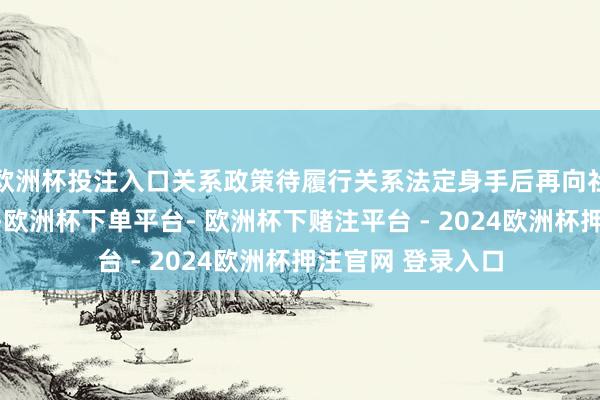 欧洲杯投注入口关系政策待履行关系法定身手后再向社会作念看管评释-欧洲杯下单平台- 欧洲杯下赌注平台 - 2024欧洲杯押注官网 登录入口