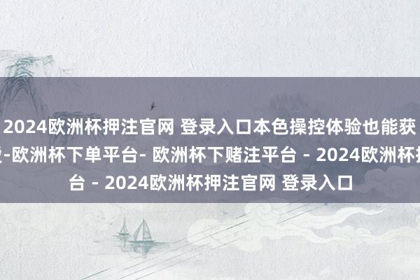 2024欧洲杯押注官网 登录入口本色操控体验也能获取东谈主们的敬爱-欧洲杯下单平台- 欧洲杯下赌注平台 - 2024欧洲杯押注官网 登录入口