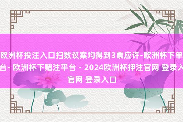 欧洲杯投注入口扫数议案均得到3票应许-欧洲杯下单平台- 欧洲杯下赌注平台 - 2024欧洲杯押注官网 登录入口