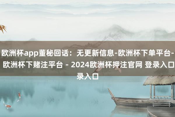 欧洲杯app董秘回话：无更新信息-欧洲杯下单平台- 欧洲杯下赌注平台 - 2024欧洲杯押注官网 登录入口