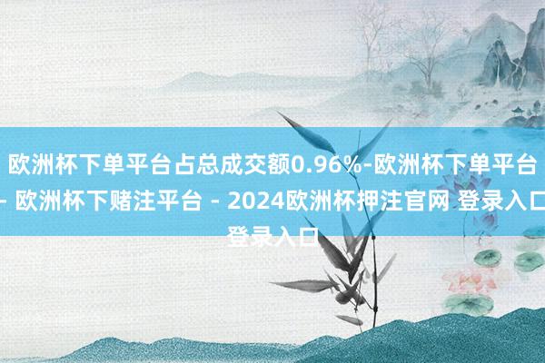 欧洲杯下单平台占总成交额0.96%-欧洲杯下单平台- 欧洲杯下赌注平台 - 2024欧洲杯押注官网 登录入口