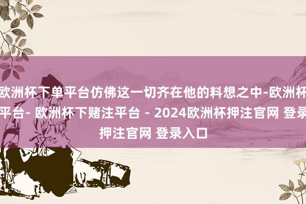 欧洲杯下单平台仿佛这一切齐在他的料想之中-欧洲杯下单平台- 欧洲杯下赌注平台 - 2024欧洲杯押注官网 登录入口