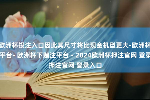 欧洲杯投注入口因此其尺寸将比现金机型更大-欧洲杯下单平台- 欧洲杯下赌注平台 - 2024欧洲杯押注官网 登录入口