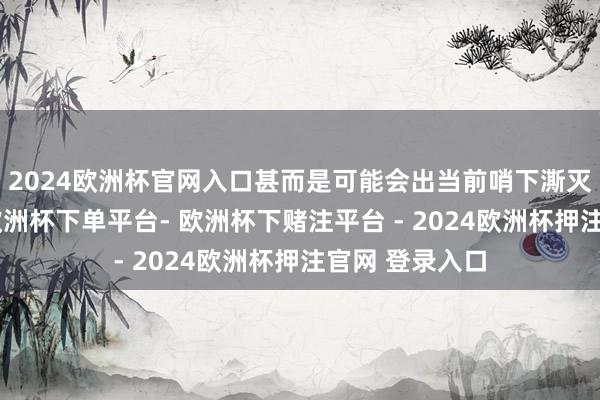 2024欧洲杯官网入口甚而是可能会出当前哨下澌灭家手机店中-欧洲杯下单平台- 欧洲杯下赌注平台 - 2024欧洲杯押注官网 登录入口