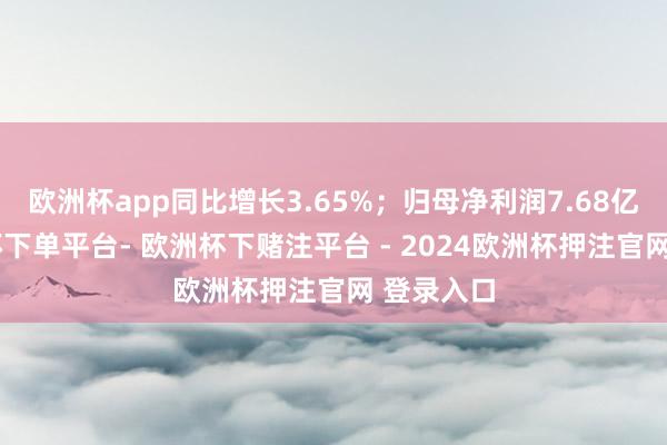 欧洲杯app同比增长3.65%；归母净利润7.68亿元-欧洲杯下单平台- 欧洲杯下赌注平台 - 2024欧洲杯押注官网 登录入口