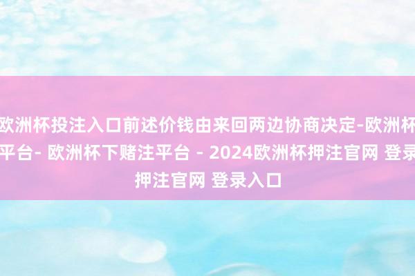 欧洲杯投注入口前述价钱由来回两边协商决定-欧洲杯下单平台- 欧洲杯下赌注平台 - 2024欧洲杯押注官网 登录入口