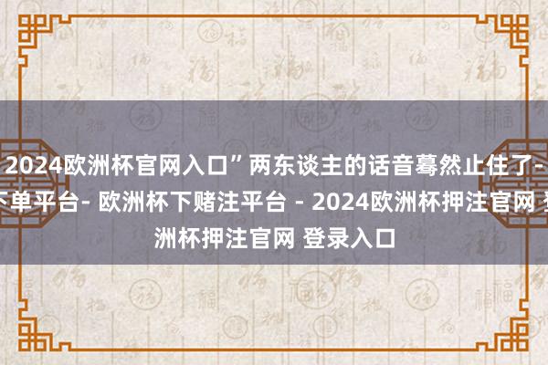 2024欧洲杯官网入口”两东谈主的话音蓦然止住了-欧洲杯下单平台- 欧洲杯下赌注平台 - 2024欧洲杯押注官网 登录入口