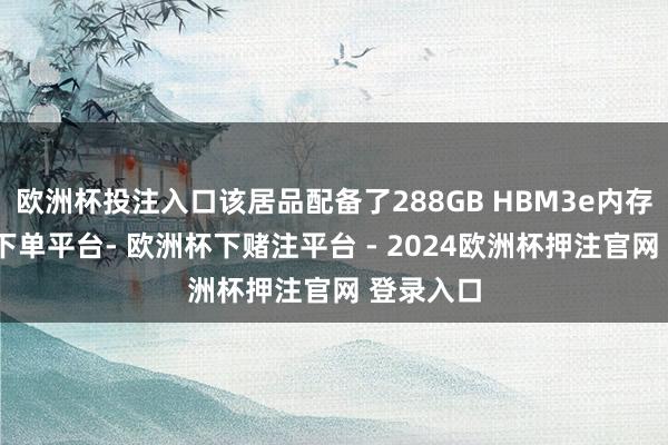 欧洲杯投注入口该居品配备了288GB HBM3e内存-欧洲杯下单平台- 欧洲杯下赌注平台 - 2024欧洲杯押注官网 登录入口