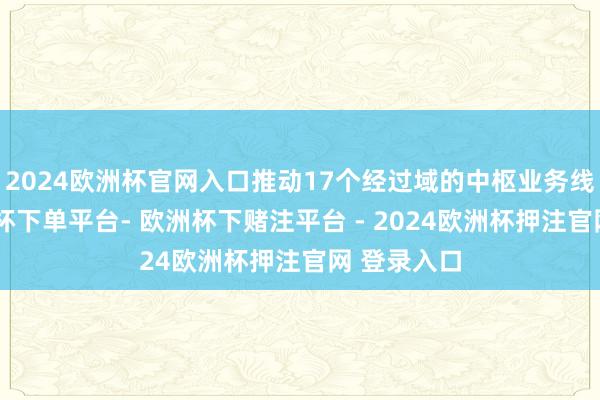 2024欧洲杯官网入口推动17个经过域的中枢业务线上化-欧洲杯下单平台- 欧洲杯下赌注平台 - 2024欧洲杯押注官网 登录入口