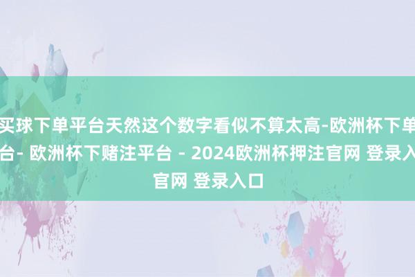 买球下单平台天然这个数字看似不算太高-欧洲杯下单平台- 欧洲杯下赌注平台 - 2024欧洲杯押注官网 登录入口