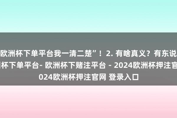 欧洲杯下单平台我一清二楚”！2. 有啥真义？有东说念主问-欧洲杯下单平台- 欧洲杯下赌注平台 - 2024欧洲杯押注官网 登录入口